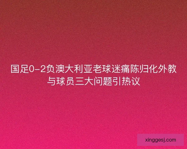 国足0-2负澳大利亚老球迷痛陈归化外教与球员三大问题引热议