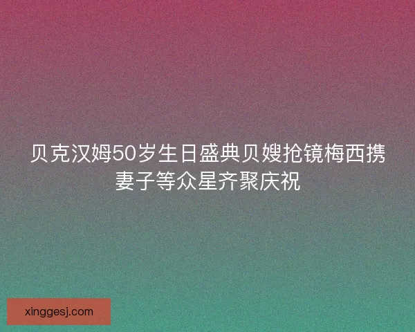 贝克汉姆50岁生日盛典贝嫂抢镜梅西携妻子等众星齐聚庆祝
