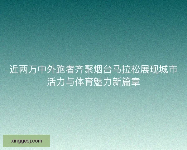 近两万中外跑者齐聚烟台马拉松展现城市活力与体育魅力新篇章