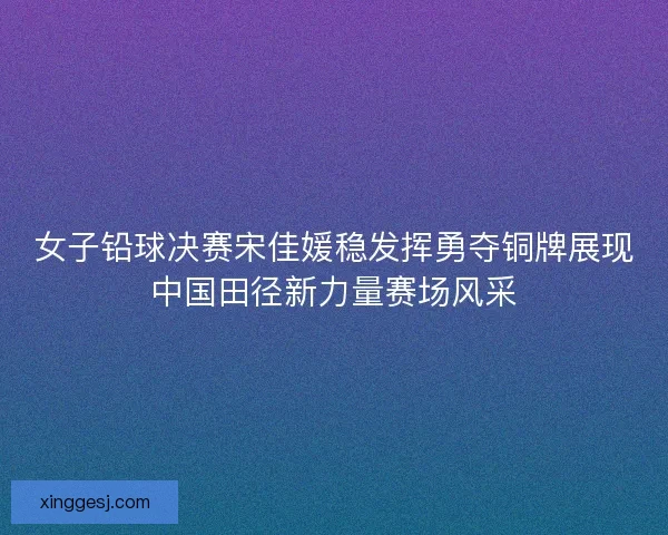女子铅球决赛宋佳媛稳发挥勇夺铜牌展现中国田径新力量赛场风采