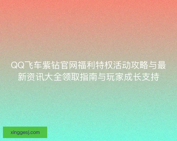 QQ飞车紫钻官网福利特权活动攻略与最新资讯大全领取指南与玩家成长支持
