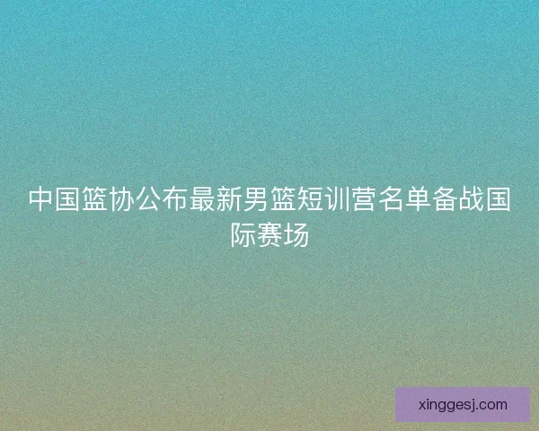 中国篮协公布最新男篮短训营名单备战国际赛场