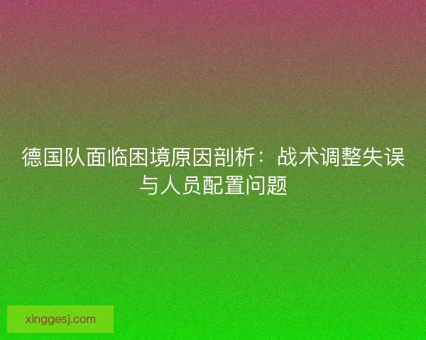 德国队面临困境原因剖析：战术调整失误与人员配置问题